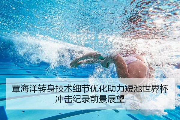 覃海洋转身技术细节优化助力短池世界杯冲击纪录前景展望